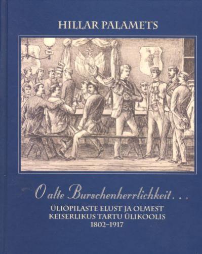 O alte Burschenherrlichkeit...: üliõpilaste elust ja olmest keiserlikus Tartu Ülikoolis 1802-1917