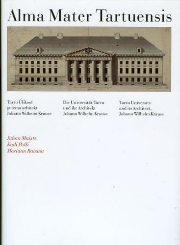 Alma Mater Tartuensis: Tartu Ülikool ja tema arhitekt Johann Wilhelm Krause -  die Universität Tartu und ihr Architekt Johann Wilhelm Krause = Tartu University and its architect Johann Wilhelm Krause