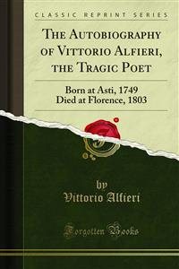 Autobiography of Vittorio Alfieri, the Tragic Poet: Born at Asti, 1749 Died at Florence, 1803