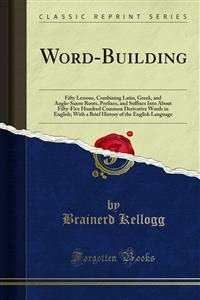 Word-Building: Fifty Lessons, Combining Latin, Greek, and Anglo-Saxon Roots, Prefixes, and Suffixes Into About Fifty-Five Hundred Common Derivative Words in English; With a Brief History of the English Language