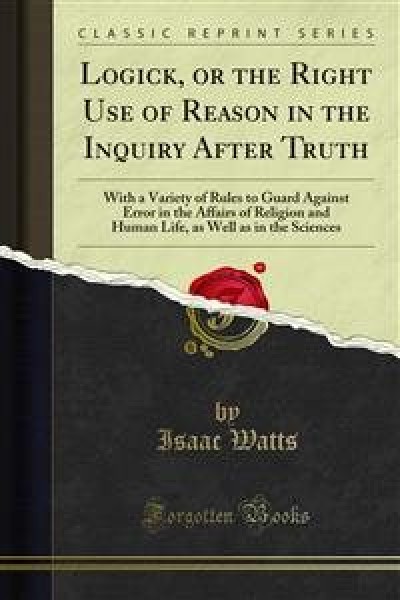 Logick, or the Right Use of Reason in the Inquiry After Truth: With a Variety of Rules to Guard Against Error in the Affairs of Religion and Human Life, as Well as in the Sciences