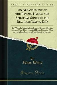 Arrangement of the Psalms, Hymns, and Spiritual Songs of the Rev. Isaac Watts, D.D: To Which Is Added, a Supplement, Being a Selection of More Than Three Hundred Hymns From the Most Approved Authors, on a Great Variety of Subjects