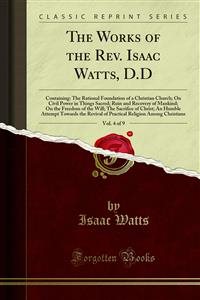 Works of the Rev. Isaac Watts, D.D: Containing: The Rational Foundation of a Christian Church; On Civil Power in Things Sacred; Ruin and Recovery of Mankind; On the Freedom of the Will; The Sacrifice of Christ; An Humble Attempt Towards the Revival of Practical Religion Among Chri