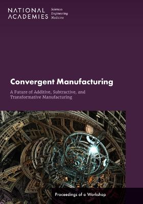 Convergent Manufacturing: A Future of Additive, Subtractive, and  Transformative Manufacturing: Proceedings of a Workshop