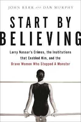 Start by Believing: Larry Nassar's Crimes, the Institutions that Enabled Him, and the Brave  Women Who Stopped a Monster