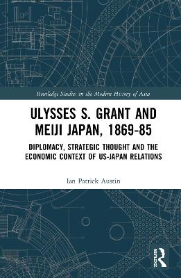Ulysses S. Grant and Meiji Japan, 1869-1885: Diplomacy, Strategic Thought and the Economic Context of US-Japan Relations