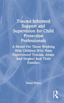 Trauma Informed Support and Supervision for Child Protection Professionals: A Model For Those Working With Children Who Have Experienced Trauma, Abuse  And Neglect And Their Families
