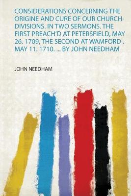 Considerations Concerning the Origine and Cure of Our Church-Divisions. in  Two Sermons. the First Preach'd at Petersfield, May 26. 1709, the Second at Wamford, May 11. 1710. ... by John Needham