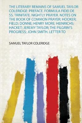Literary Remains of Samuel Taylor Coleridge: Preface. Formula Fidei De Ss.  Trinitate. Nightly Prayer. Notes on the Book of Common Prayer; Hooker; Field; Donne; Henry More; Heinrichs; Hacket; Jeremy Taylor; the Pilgrim's Progress; John Smith. Letter to a Godchild: Preface. Formula Fidei De Ss. Trinitate. Nightly Prayer. Notes on the Book  of Common Prayer; Hooker; Field; Donne; Henry More; Heinrichs; Hacket; Jeremy Taylor; the Pilgrim's Progress; John Smith. Letter to
