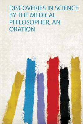 Discoveries in Science by the Medical Philosopher, an Oration