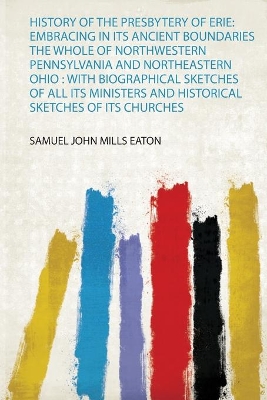 History of the Presbytery of Erie: Embracing in Its Ancient Boundaries the  Whole of Northwestern Pennsylvania and Northeastern Ohio : With Biographical Sketches of All Its Ministers and Historical Sketches of Its Churches