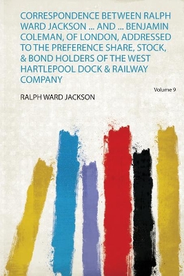 Correspondence Between Ralph Ward Jackson ... and ... Benjamin Coleman, of  London, Addressed to the Preference Share, Stock, & Bond Holders of the West Hartlepool Dock & Railway Company, Volume 9