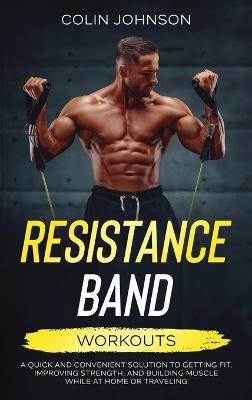 Resistance Band Workouts; A Quick and Convenient Solution to Getting Fit,  Improving Strength, and Building Muscle While at Home or Traveling