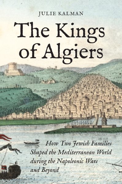 Kings of Algiers: How Two Jewish Families Shaped the Mediterranean World during the Napoleonic Wars and Beyond