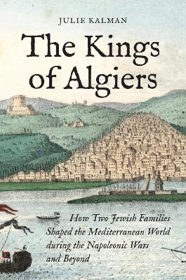 Kings of Algiers: How Two Jewish Families Shaped the Mediterranean World during the Napoleonic  Wars and Beyond