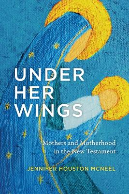 Under Her Wings: Mothers and Motherhood in the New Testament