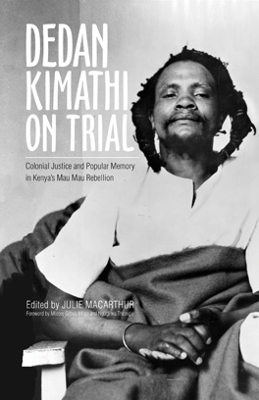 Dedan Kimathi on Trial: Colonial Justice and Popular Memory in Kenya s Mau Mau Rebellion