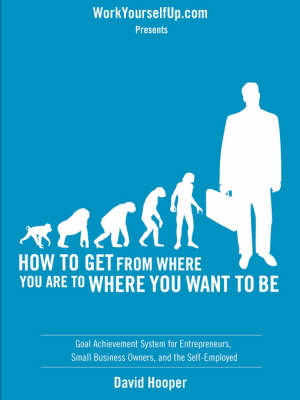 How to Get From Where You Are to Where You Want to Be - Goal Achievement  System for Entrepreneurs, Small Business Owners, and the Self-Employed (WorkYourselfUp.Com Presents)