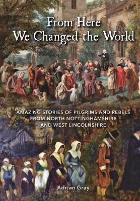 From Here We Changed the World: Amazing Stories of Pilgrims and Rebels from  North Nottinghamshire and West Lincolnshire