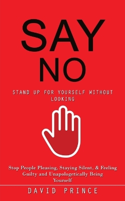 Say No: Stand Up for Yourself Without Looking (Stop People Pleasing, Staying Silent,  & Feeling Guilty and Unapologetically Being Yourself)