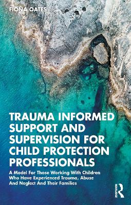 Trauma Informed Support and Supervision for Child Protection Professionals: A Model For Those Working With Children Who Have Experienced Trauma, Abuse And Neglect And Their Families