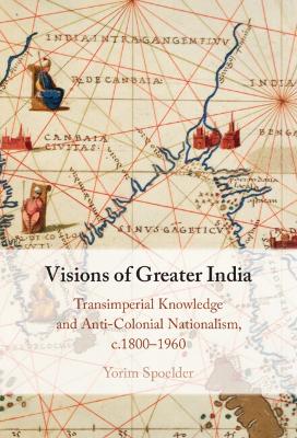 Visions of Greater India: Transimperial Knowledge and Anti-Colonial Nationalism, c.1800-1960