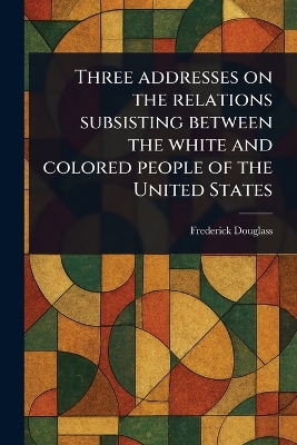 Three Addresses on the Relations Subsisting Between the White and Colored  People of the United States