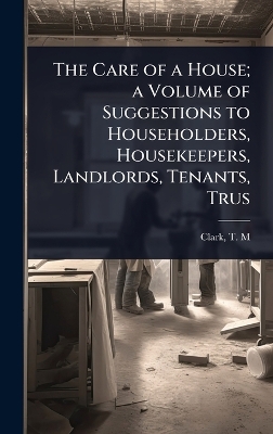 Care of a House; a Volume of Suggestions to Householders, Housekeepers,  Landlords, Tenants, Trus