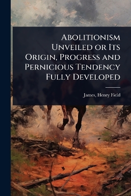 Abolitionism Unveiled or Its Origin, Progress and Pernicious Tendency Fully  Developed