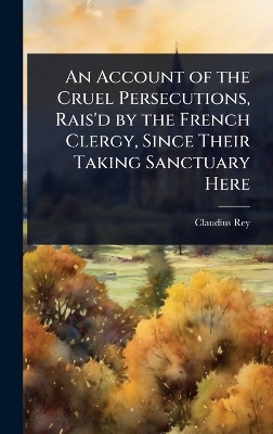 Account of the Cruel Persecutions, Rais'd by the French Clergy, Since Their  Taking Sanctuary Here