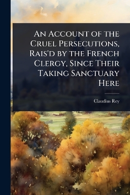 Account of the Cruel Persecutions, Rais'd by the French Clergy, Since Their  Taking Sanctuary Here