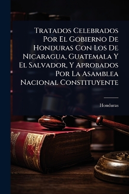Tratados Celebrados Por El Gobierno De Honduras Con Los De Nicaragua,  Guatemala Y El Salvador, Y Aprobados Por La Asamblea Nacional Constituyente