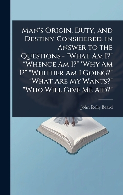 Man's Origin, Duty, and Destiny Considered, in Answer to the Questions -  What Am I? Whence Am I? Why Am I? Whither Am I Going? What Are My Wants? Who Will Give Me Aid?