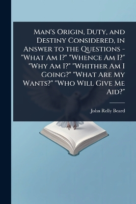 Man's Origin, Duty, and Destiny Considered, in Answer to the Questions -  What Am I? Whence Am I? Why Am I? Whither Am I Going? What Are My Wants? Who Will Give Me Aid?