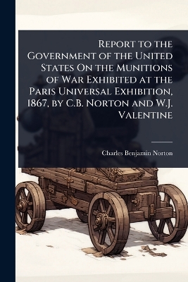 Report to the Government of the United States On the Munitions of War  Exhibited at the Paris Universal Exhibition, 1867, by C.B. Norton and W.J. Valentine