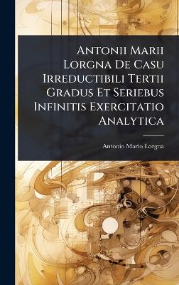 Antonii Marii Lorgna De Casu Irreductibili Tertii Gradus Et Seriebus  Infinitis Exercitatio Analytica