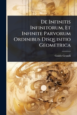 De Infinitis Infinitorum, Et Infinite Parvorum Ordinibus Disquisitio  Geometrica