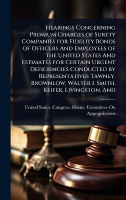 Hearings Concerning Premium Charges of Surety Companies for Fidelity Bonds  of Officers And Employees of the United States And Estimates for Certain Urgent Deficiencies Conducted by Representatives Tawney, Brownlow, Walter I. Smith, Keifer, Livingston, And