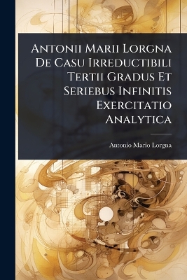 Antonii Marii Lorgna De Casu Irreductibili Tertii Gradus Et Seriebus  Infinitis Exercitatio Analytica