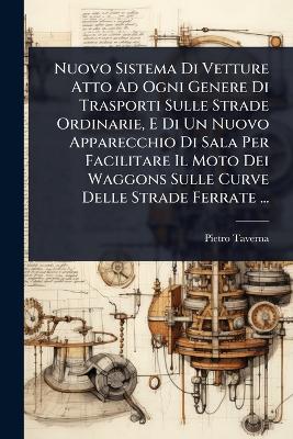 Nuovo Sistema Di Vetture Atto Ad Ogni Genere Di Trasporti Sulle Strade  Ordinarie, E Di Un Nuovo Apparecchio Di Sala Per Facilitare Il Moto Dei Waggons Sulle Curve Delle Strade Ferrate ...