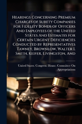 Hearings Concerning Premium Charges of Surety Companies for Fidelity Bonds  of Officers And Employees of the United States And Estimates for Certain Urgent Deficiencies Conducted by Representatives Tawney, Brownlow, Walter I. Smith, Keifer, Livingston, And