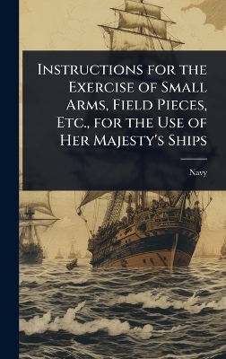 Instructions for the Exercise of Small Arms, Field Pieces, Etc., for the Use  of Her Majesty's Ships