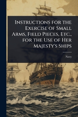 Instructions for the Exercise of Small Arms, Field Pieces, Etc., for the Use  of Her Majesty's Ships
