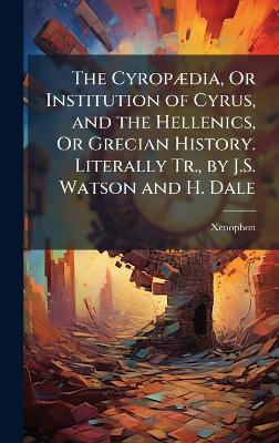CyropÃ]dia, Or Institution of Cyrus, and the Hellenics, Or Grecian History.  Literally Tr., by J.S. Watson and H. Dale