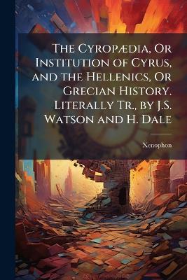 CyropÃ]dia, Or Institution of Cyrus, and the Hellenics, Or Grecian History.  Literally Tr., by J.S. Watson and H. Dale