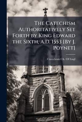 Catechism Authoritatively Set Forth by King Edward the Sixth, A.D. 1553 [ By  J. Poynet]