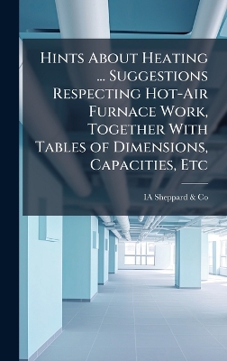 Hints About Heating ... Suggestions Respecting Hot-Air Furnace Work,  Together With Tables of Dimensions, Capacities, Etc