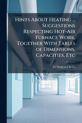 Hints About Heating ... Suggestions Respecting Hot-Air Furnace Work,  Together With Tables of Dimensions, Capacities, Etc