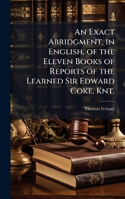Exact Abridgment, in English, of the Eleven Books of Reports of the Learned  Sir Edward Coke, Knt.