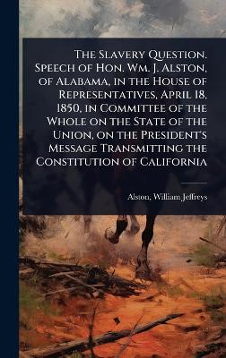 Slavery Question. Speech of Hon. Wm. J. Alston, of Alabama, in the House of  Representatives, April 18, 1850, in Committee of the Whole on the State of the Union, on the President's Message Transmitting the Constitution of California